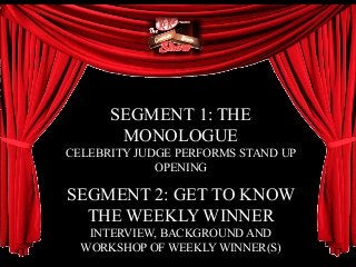 SEGMENT 1: THE
MONOLOGUE
CELEBRITY JUDGE PERFORMS STAND UP
OPENING
SEGMENT 2: GET TO KNOW
THE WEEKLY WINNER
INTERVIEW, BACKGROUND AND
WORKSHOP OF WEEKLY WINNER(S)
 