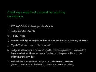 Creating a wealth of content for aspiring
comedians
1. KIT KAT Celebrity hosts profiles & acts
2. Judges profiles & acts
3. Tips &Tricks
4. Mini workshops to inspire and on how to create good comedy content
5. Tips &Tricks on how to film yourself
6. Judges Evaluations, Comments on the videos uploaded. How could it
be made better. Gives a chance for the budding comedians to re-
submit another video
7. Behind the scenes in comedy clubs of different countries
(recommendations of where to go to practice your talent)
 
