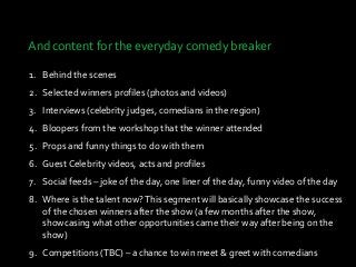 And content for the everyday comedy breaker
1. Behind the scenes
2. Selected winners profiles (photos and videos)
3. Interviews (celebrity judges, comedians in the region)
4. Bloopers from the workshop that the winner attended
5. Props and funny things to do with them
6. Guest Celebrity videos, acts and profiles
7. Social feeds – joke of the day, one liner of the day, funny video of the day
8. Where is the talent now?This segment will basically showcase the success
of the chosen winners after the show (a few months after the show,
showcasing what other opportunities came their way after being on the
show)
9. Competitions (TBC) – a chance to win meet & greet with comedians
 