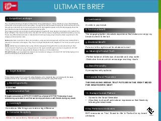 ULTIMATE BRIEF
7. Core Essence
2. Target Audience
4. Communication Task
12.Ownable Brand Proposition
THE ENGAGING BREAK THAT PUTS ME IN THE RIGHT MOOD
FOR WHATEVER’S NEXT
8.Key Performance Indicators
BHT measures on Trial, ‘Brand for Me’ & ‘Perfect for my break’
attributes
3. Brand Opportunity
To drive trial
1. Competitive Landscape
A smile in your break
5. Core Insight
8. Functional Benefit
9. Emotional Benefit
The engaging lighter chocolate experience that makes me enjoy my
break moment to the full
The competitive landscape is highly cluttered with strong global players. The key brands are very well established
with varied communication across need-states. The approaches alter between bringing the functional benefit to life
through an emotional story (romancing the product with high appetite appeal) or emotionally engaging ideas that
are linked to a human truth supported with functional benefits.
The Category and its Communication by default allude to ‘break’ with many brands scoring high on the ‘perfect for a
break’ attribute. This makes it all the more critical for KIT KAT to create a compelling emotional brand story around a
‘break’, stay differentiated and own it. Entertainment continues to play a key role and is a basic requirement in the
category communication codes.
Snickers has been consistent in their communication, using an emotional approach with humorous material that is
relevant to consumers in the region. They focus on hunger satisfaction with a tagline of “You’re not you when you’re
hungry”
Galaxy tablets have consistently been using a functional approach brought to life in an emotional story in their
communication. They have a very strong presence in the region and although not a direct competitor to KIT KAT
Chunky in terms of format, Galaxy tablets still pose a threat as a rich chocolate treat.
KIT KAT Chunky is yet to establish its distinct communication strategy as a format of KIT KAT while staying in line
with the brand essence & emotional benefit.
6. Consumer Receptivity
When I’m out with my friends and craving something new & different
Puts me in the right mood for whatever’s next
10. Meaningful Product Truth
-Perfect balance of delicious chocolate and crisp wafer
-Distinctive formats which encourage involving rituals
11. Brand Personality
13. Strategic Content Platform
• Games for the Social Generation
• Allow them to show-off and make an impression on their friends by
following the latest trends
Young trendy males (18-21 yrs) with active lifestyles, who constantly stay up to date with the latest
trends and love to try new things, even when taking a moment to enjoy their break
Educate consumers on KIT KAT CHUNKY as a format of KIT KAT & develop it as an
entertaining up-to-date brand that can be enjoyed alone or with friends during any break
Sometimes little things can make a big difference
A perceptive witty optimist.
 