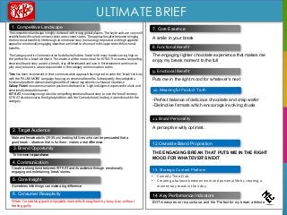 ULTIMATE BRIEF
7. Core Essence
2. Target Audience
4. Communication
TaskCreate a strong bond between KIT KAT and its audience through emotionally
engaging and entertaining ‘break’ stories.
12.Ownable Brand Proposition
THE ENGAGING BREAK THAT PUTS ME IN THE RIGHT
MOOD FOR WHATEVER’S NEXT
14 .Key Performance Indicators
BHT measures on re-purchase, and the ‘Perfect for my break’ attribute
3. Brand Opportunity
To increase re-purchase
1. Competitive Landscape
A smile in your break
5. Core Insight
8. Functional Benefit
9. Emotional Benefit
Male and female adults (25-35 yrs) leading full lives, who can be persuaded that a
good break – whatever that is for them - makes a real difference.
The engaging lighter chocolate experience that makes me
enjoy my break moment to the full
Sometimes little things can make a big difference
6. Consumer Receptivity
When I’m seeking quick enjoyable moments throughout my busy day, without
feeling guilty
Puts me in the right mood for whatever’s next
10. Meaningful Product Truth
-Perfect balance of delicious chocolate and crisp wafer
-Distinctive formats which encourage involving rituals
11. Brand Personality
13. Strategic Content Platform
The competitive landscape is highly cluttered with strong global players. The key brands are very well
established with varied communication across need-states. The approaches alter between bringing
the functional benefit to life through an emotional story (romancing the product with high appetite
appeal) or emotionally engaging ideas that are linked to a human truth supported with functional
benefits.
The Category and its Communication by default allude to ‘break’ with many brands scoring high on
the ‘perfect for a break’ attribute. This makes it all the more critical for KIT KAT to create a compelling
emotional brand story around a ‘break’, stay differentiated and own it. Entertainment continues to
play a key role and is a basic requirement in the category communication codes.
Twix has been inconsistent in their communication approach having tried to enter the ‘break’ territory
with the ‘PAUSE MORE’ campaign focusing on emotional benefits. Subsequently they adopted a
functional platform demonstrating benefits of natural ingredients via ‘Natural Goodness’.
Galaxy Flutes’ new communication positions the brand on ‘Light Indulgence’ expressed in a lush and
emotionally desirable manner.
KIT KAT is now beginning to build a compelling emotional brand story to own the ‘break’ territory.
KIT KAT also dominates the digital platform with the ‘Comedy break’ making it a benchmark for the
category.
A perceptive witty optimist.
• Comedy Time-Outs
• Creating a balance between work and personal life by creating a
momentary break in their day.
 