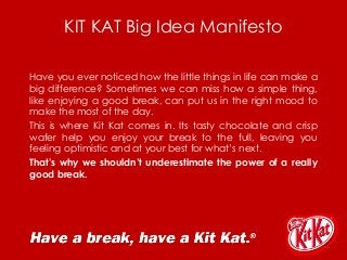 KIT KAT Big Idea Manifesto
Have you ever noticed how the little things in life can make a
big difference? Sometimes we can miss how a simple thing,
like enjoying a good break, can put us in the right mood to
make the most of the day.
This is where Kit Kat comes in. Its tasty chocolate and crisp
wafer help you enjoy your break to the full, leaving you
feeling optimistic and at your best for what’s next.
That’s why we shouldn’t underestimate the power of a really
good break.
 