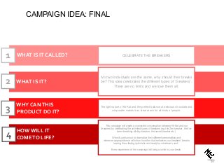 WHAT IS IT CALLED?
WHAT IS IT?
HOW WILL IT
COMETO LIFE?
CELEBRATE THE BREAKERS
No two individuals are the same, why should their breaks
be? This idea celebrates the different types of ‘breakers’.
There are no limits and we love them all.
This campaign will create a connected conversation between Kit Kat and our
`breakers` by celebrating the unlimited types of breakers (e.g the Zen breaker, the I`ve-
been-breaking-all-day-breaker, the secret breaker etc )
We will use humour to dramatize their different personalities and
wherever appropriate we will show how the ritual enhances our breakers’ breaks
leaving them feeling optimistic and ready for whatever`s next .
Every experience of the campaign will bring a smile to your break.
1
2
4
WHY CANTHIS
PRODUCT DO IT?
The light nature of Kit Kat and the perfect balance of delicious chocolate and
crisp wafer makes it an ideal snack for all kinds of people.3
37
CAMPAIGN IDEA: FINAL
 