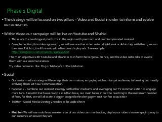 Phase 1 Digital
• The strategy will be focused on two pillars –Video and Social in order to inform and evolve
our consumer.
• WithinVideo our campaign will be live onYoutube and Shahid
• Those are the two biggest platforms in the region with premium and premium/curated content
• Complementing this video approach , we will use another video network (Adzouk or Adotube), with them, we run
the sameTVc but, it will be embedded in some display ads. See example:
http://spongecell.com/creatives/292990/test
The main objective withYoutube and Shahid is to inform the target audience, and the video networks to evolve
them with our communication.
Try video networks like D1g or Metacafe or Daily Motion.
• Social
• Our social media strategy will leverage their own nature, engaging with our target audience, informing but mostly
evolving them with our communication.
• Facebook – combine our content strategy with other mediums and leveraging ourTV communication to engage
more fans. Since Kit Kat has already a solid fan base, our main focus should be reaching to the maximum number
of fans, for that, we will allocate a bigger budget behind engagement than fan acquisition
• Twitter – Social Media Strategy needed to be added here
• Mobile –We will use mobile as an extension of our video communication, display our videos in an engaging way to
our audience wherever they are
 