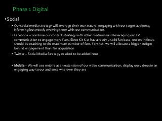 Phase 1 Digital
•Social
• Our social media strategy will leverage their own nature, engaging with our target audience,
informing but mostly evolving them with our communication.
• Facebook – combine our content strategy with other mediums and leveraging ourTV
communication to engage more fans. Since Kit Kat has already a solid fan base, our main focus
should be reaching to the maximum number of fans, for that, we will allocate a bigger budget
behind engagement than fan acquisition
• Twitter – Social Media Strategy needed to be added here
• Mobile – We will use mobile as an extension of our video communication, display our videos in an
engaging way to our audience wherever they are
 