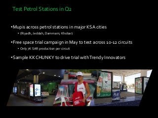 Test Petrol Stations in Q2
•Mupis across petrol stations in major KSA cities
• (Riyadh, Jeddah, Dammam, Khobar)
•Free space trial campaign in May to test across 10-12 circuits
• Only 7K SAR production per circuit
•Sample KK CHUNKY to drive trial withTrendy Innovators
 