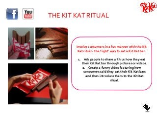 THE KIT KAT RITUAL
Involve consumers in a fun manner with the Kit
Kat ritual - the ‘right’ way to eat a Kit Kat bar.
1. Ask people to share with us how they eat
their Kit Kat bar through pictures or videos.
2. Create a funny video featuring how
consumers said they eat their Kit Kat bars
and then introduce them to the Kit Kat
ritual.
 
