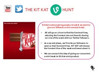 THE KIT KAT HUNT
Kit Kat is about giving people a break & we want to
give our followers a mini comedy break.
• KK will go on a hunt to find the funniestVines,
selecting the funniest vine out there & sharing
our vine of the week with ourTwitter followers.
• As a second phase, we’ll invite our followers to
send us their funniestVines. KIT KAT will choose
the funniestVine of the week and tweet about it.
• We can connect this idea of giving our consumers
a mini break to Kit Kat minis product.
 