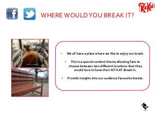 WHEREWOULDYOU BREAK IT?
• We all have a place where we like to enjoy our break.
• This is a special content theme allowing fans to
choose between two different locations that they
would love to have their KIT KAT Break in.
• Provide insights into our audience favourite breaks.
 