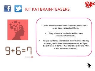 KIT KAT BRAIN-TEASERS
• Who doesn’t love brain teasers! Our brains can’t
seem to get enough of them.
• They stimulate our brain and increase
concentration levels.
• To give our fans a short break from their day to day
stresses, we’ll share brain teasers such as “Spot
the Difference” to “KIT KATWord Search” and “KIT
KAT Crossword Puzzles”.
 