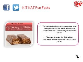 KIT KAT Fun Facts
• The most engaging posts on our page have
been pictures of chocolates & chocolate
treats.We have a community of chocolate
lovers!
• We want to share fun facts about
chocolate. And we’ll add the Kit Kat effect
to it!
 