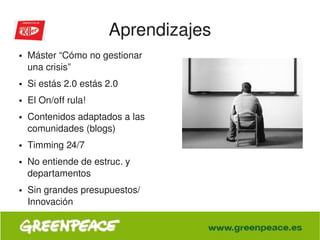 Aprendizajes
    ●   Máster “Cómo no gestionar 
        una crisis”
    ●   Si estás 2.0 estás 2.0
    ●   El On/off rula!
    ●   Contenidos adaptados a las 
        comunidades (blogs)
    ●   Timming 24/7
    ●   No entiende de estruc. y 
        departamentos
    ●   Sin grandes presupuestos/ 
        Innovación

                                       
 