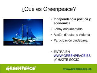 ¿Qué es Greenpeace?
                 ●   Independencia política y 
                     económica
                 ●   Lobby documentado
                 ●   Acción directa no violenta
                 ●   Participación ciudadana


                 ●   ENTRA EN 
                     WWW.GREENPEACE.ES 
                     ¡Y HAZTE SOCIO!

              
 