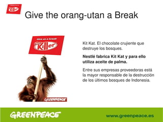Give the orang­utan a Break

                     Kit Kat. El chocolate crujiente que 
                     destruye los bosques. 
                     Nestlé fabrica Kit Kat y para ello 
                     utiliza aceite de palma. 
                     Entre sus empresas proveedoras está 
                     la mayor responsable de la destrucción 
                     de los últimos bosques de Indonesia. 




                  
 