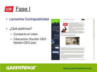 Fase I
    ●   Lanzamos Contrapublicidad
         
    ●   ¿Qué pedimos?
        ●   Comparte el vídeo
        ●   Ciberactúa: Escribir CEO 
            Nestlé+CEO país




                                         
 