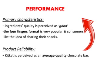 PERFORMANCE
Primary characteristics:
- ingredients’ quality is perceived as ‘good’
-the four fingers format is very popular & consumers
like the idea of sharing their snacks.
Product Reliability:
- Kitkat is perceived as an average-quality chocolate bar.
 