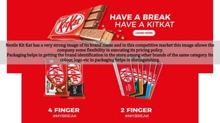 Nestle Kit Kat has a very strong image of its brand name and in this competitive market this image allows the
company some flexibility in executing its pricing policy.
Packaging helps in getting the brand identification in the store among other brands of the same category. Its
colour, logo etc in packaging helps in distinguishing.
 