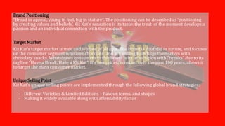 Brand Positioning
“Broad in appeal, young in feel, big in stature”. The positioning can be described as ‘positioning
by creating values and beliefs’. Kit Kat’s sensation is its taste: the treat of the moment develops a
passion and an individual connection with the product.
Target Market
Kit Kat’s target market is men and women of all ages. The brand is youthful in nature, and focuses
on the consumer segment who love chocolate, and are willing to indulge themselves with
chocolaty snacks. What draws consumers to this brand is its association with “breaks” due to its
tag line “Have a Break, Have a Kit Kat”. It’s low prices, constant over the past 100 years, allows it
to target the mass consumer market.
Unique Selling Point
Kit Kat’s unique selling points are implemented through the following global brand strategies:
- Different Varieties & Limited Editions – flavour, forms, and shapes
- Making it widely available along with affordability factor
 