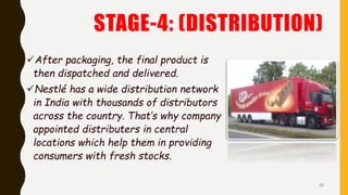 STAGE-4: (DISTRIBUTION)
After packaging, the final product is
then dispatched and delivered.
Nestlé has a wide distribution network
in India with thousands of distributors
across the country. That’s why company
appointed distributers in central
locations which help them in providing
consumers with fresh stocks.
10
 