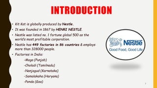 INTRODUCTION
• Kit Kat is globally produced by Nestle.
• It was founded in 1867 by HENRI NESTLE.
• Nestle was listed no. 1 fortune global 500 as the
world’s most profitable corporation.
• Nestle has 449 factories in 86 countries & employs
more than 328000 people.
• Factories in India:
-Moga (Punjab)
-Choladi (Tamilnadu)
-Nanjagud (Karnataka)
-Samalakaha (Haryana)
-Ponda (Goa) 3
 