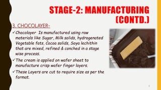 STAGE-2: MANUFACTURING
(CONTD.)3. CHOCOLAYER-
Chocolayer Is manufactured using raw
materials like Sugar, Milk solids, hydrogenated
Vegetable fats, Cocoa solids, Soya lechithin
that are mixed, refined & conched in a stage
wise process.
The cream is applied on wafer sheet to
manufacture crisp wafer finger layers.
These Layers are cut to require size as per the
format.
8
 