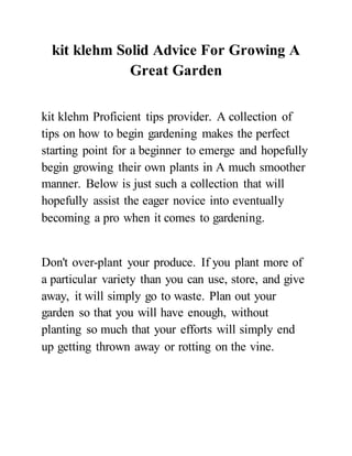 kit klehm Solid Advice For Growing A
Great Garden
kit klehm Proficient tips provider. A collection of
tips on how to begin gardening makes the perfect
starting point for a beginner to emerge and hopefully
begin growing their own plants in A much smoother
manner. Below is just such a collection that will
hopefully assist the eager novice into eventually
becoming a pro when it comes to gardening.
Don't over-plant your produce. If you plant more of
a particular variety than you can use, store, and give
away, it will simply go to waste. Plan out your
garden so that you will have enough, without
planting so much that your efforts will simply end
up getting thrown away or rotting on the vine.
 