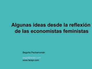 Algunas ideas desde la reflexión  de las economistas feministas Begoña Pecharromán [email_address] www.farapi.com 