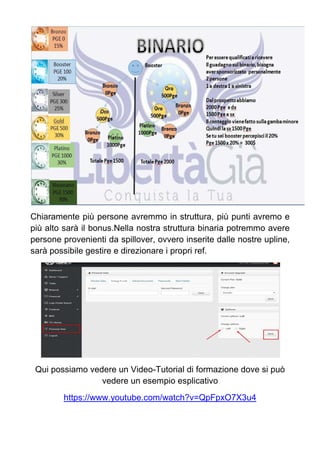 Chiaramente più persone avremmo in struttura, più punti avremo e
più alto sarà il bonus.Nella nostra struttura binaria potremmo avere
persone provenienti da spillover, ovvero inserite dalle nostre upline,
sarà possibile gestire e direzionare i propri ref.
Qui possiamo vedere un Video-Tutorial di formazione dove si può
vedere un esempio esplicativo
https://www.youtube.com/watch?v=QpFpxO7X3u4
 
