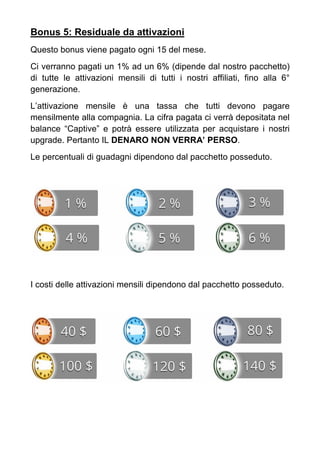 Bonus 5: Residuale da attivazioni
Questo bonus viene pagato ogni 15 del mese.
Ci verranno pagati un 1% ad un 6% (dipende dal nostro pacchetto)
di tutte le attivazioni mensili di tutti i nostri affiliati, fino alla 6°
generazione.
L’attivazione mensile è una tassa che tutti devono pagare
mensilmente alla compagnia. La cifra pagata ci verrà depositata nel
balance “Captive” e potrà essere utilizzata per acquistare i nostri
upgrade. Pertanto IL DENARO NON VERRA’ PERSO.
Le percentuali di guadagni dipendono dal pacchetto posseduto.
I costi delle attivazioni mensili dipendono dal pacchetto posseduto.
 