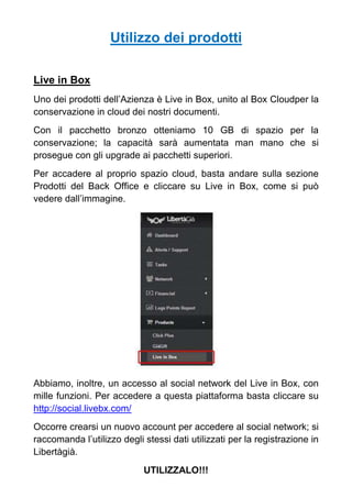 Utilizzo dei prodotti
Live in Box
Uno dei prodotti dell’Azienza è Live in Box, unito al Box Cloudper la
conservazione in cloud dei nostri documenti.
Con il pacchetto bronzo otteniamo 10 GB di spazio per la
conservazione; la capacità sarà aumentata man mano che si
prosegue con gli upgrade ai pacchetti superiori.
Per accadere al proprio spazio cloud, basta andare sulla sezione
Prodotti del Back Office e cliccare su Live in Box, come si può
vedere dall’immagine.
Abbiamo, inoltre, un accesso al social network del Live in Box, con
mille funzioni. Per accedere a questa piattaforma basta cliccare su
http://social.livebx.com/
Occorre crearsi un nuovo account per accedere al social network; si
raccomanda l’utilizzo degli stessi dati utilizzati per la registrazione in
Libertàgià.
UTILIZZALO!!!
 
