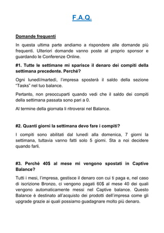 F.A.Q.
Domande frequenti
In questa ultima parte andiamo a rispondere alle domande più
frequenti. Ulteriori domande vanno poste al proprio sponsor e
guardando le Conferenze Online.
#1. Tutte le settimane mi sparisce il denaro dei compiti della
settimana precedente. Perché?
Ogni lunedì/martedì, l’impresa sposterà il saldo della sezione
“Tasks” nel tuo balance.
Pertanto, non preoccuparti quando vedi che il saldo dei compiti
della settimana passata sono pari a 0.
Al termine della giornata li ritroverai nel Balance.
#2. Quanti giorni la settimana devo fare i compiti?
I compiti sono abilitati dal lunedì alla domenica, 7 giorni la
settimana, tuttavia vanno fatti solo 5 giorni. Sta a noi decidere
quando farli.
#3. Perché 40$ al mese mi vengono spostati in Captive
Balance?
Tutti i mesi, l’impresa, gestisce il denaro con cui ti paga e, nel caso
di iscrizione Bronzo, ci vengono pagati 60$ al mese 40 dei quali
vengono automaticamente messi nel Captive balance. Questo
Balance è destinato all’acquisto dei prodotti dell’impresa come gli
upgrade grazie ai quali possiamo guadagnare molto più denaro.
 