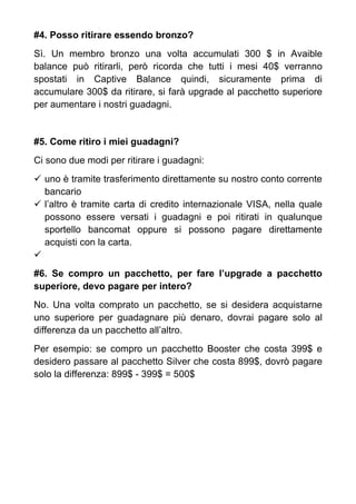 #4. Posso ritirare essendo bronzo?
Sì. Un membro bronzo una volta accumulati 300 $ in Avaible
balance può ritirarli, però ricorda che tutti i mesi 40$ verranno
spostati in Captive Balance quindi, sicuramente prima di
accumulare 300$ da ritirare, si farà upgrade al pacchetto superiore
per aumentare i nostri guadagni.
#5. Come ritiro i miei guadagni?
Ci sono due modi per ritirare i guadagni:
uno è tramite trasferimento direttamente su nostro conto corrente
bancario
l’altro è tramite carta di credito internazionale VISA, nella quale
possono essere versati i guadagni e poi ritirati in qualunque
sportello bancomat oppure si possono pagare direttamente
acquisti con la carta.
#6. Se compro un pacchetto, per fare l’upgrade a pacchetto
superiore, devo pagare per intero?
No. Una volta comprato un pacchetto, se si desidera acquistarne
uno superiore per guadagnare più denaro, dovrai pagare solo al
differenza da un pacchetto all’altro.
Per esempio: se compro un pacchetto Booster che costa 399$ e
desidero passare al pacchetto Silver che costa 899$, dovrò pagare
solo la differenza: 899$ - 399$ = 500$
 