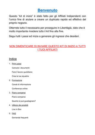 Benvenuto
Questo “kit di inizio” è stato fatto per gli Affiliati Indipendenti con
l’unico fine di aiutare a creare un duplicato rapido ed effettivo del
proprio negozio.
Otterrete tutto il necessario per proseguire in Libertàgià, dato che è
molto importante rivedere tutto il kit fino alla fine.
Segui tutti i passi ed inizia a generare gli ingressi che desideri.
NON DIMENTICARE DI INVIARE QUESTO KIT DI INIZIO A TUTTI
I TUOI AFFILIATI
Indice
1. Primi passi
Caricare i documenti
Fare il lavoro quotidiano
Crea la tua squadra
2. Formazione
Canali di informazione
Conferenze online
3. Piano compensi
Piano compensi
Quanto si può guadagnare?
4. Utilizzo dei prodotti
Live in Box
5. FAQ
Domande frequenti
 
