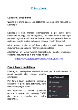 Primi passi
Caricare i documenti
Questo è il primo passo che dobbiamo fare una volta registrati in
Libertàgià.
Libertàgià è una impresa internazionale e, per tanto, deve
soddisfare le leggi che la regolano, una delle quali è che ogni
persona registrata nel sistema deve essere una persona fisica e
reale; per questo motivo, dobbiamo caricare i nostri documenti.
Altra ragione, è che perché fino a che non carichiamo i nostri
documenti, non possiamo ritirare i nostri guadagni.
Alleghiamo un video-Tutorial Esplicativodel perché dobbiamo
caricare i documenti ed in che modo va fatto
https://www.youtube.com/watch?v=ekrEQEYVeTM
Fare il lavoro quotidiano
Libertàgià ci ricompensa economicamente per la realizzazione di
alcuni compiti che portano reddito
all’impresa.
Per fare i lavori quotidiani, possiamo
utilizzare i 7 giorni della settimana, però
ne saranno pagati solo 5.
Per realizzare i compiti quotidiani
occorre accedere alla sessione TASK
dal menu a sinistra del nostro
BackOffice.
 