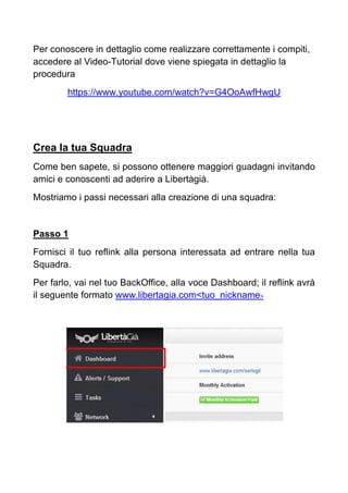 Per conoscere in dettaglio come realizzare correttamente i compiti,
accedere al Video-Tutorial dove viene spiegata in dettaglio la
procedura
https://www.youtube.com/watch?v=G4OoAwfHwgU
Crea la tua Squadra
Come ben sapete, si possono ottenere maggiori guadagni invitando
amici e conoscenti ad aderire a Libertàgià.
Mostriamo i passi necessari alla creazione di una squadra:
Passo 1
Fornisci il tuo reflink alla persona interessata ad entrare nella tua
Squadra.
Per farlo, vai nel tuo BackOffice, alla voce Dashboard; il reflink avrà
il seguente formato www.libertagia.com<tuo_nickname>
 