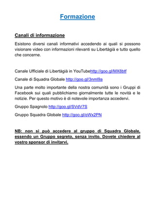 Formazione
Canali di informazione
Esistono diversi canali informativi accedendo ai quali si possono
visionare video con informazioni rilevanti su Libertàgià e tutto quello
che concerne.
Canale Ufficiale di Libertàgià in YouTubehttp://goo.gl/MX8btf
Canale di Squadra Globale http://goo.gl/3nml9a
Una parte molto importante della nostra comunità sono i Gruppi di
Facebook sui quali pubblichiamo giornalmente tutte le novità e le
notizie. Per questo motivo è di notevole importanza accedervi.
Gruppo Spagnolo http://goo.gl/SVdV7S
Gruppo Squadra Globale http://goo.gl/oWx2PN
NB: non si può accedere al gruppo di Squadra Globale,
essendo un Gruppo segreto, senza invito. Dovete chiedere al
vostro sponsor di invitarvi.
 
