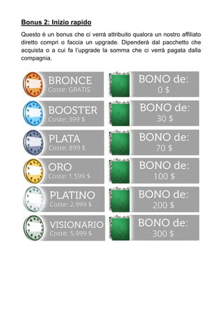 Bonus 2: Inizio rapido
Questo è un bonus che ci verrà attribuito qualora un nostro affiliato
diretto compri o faccia un upgrade. Dipenderà dal pacchetto che
acquista o a cui fa l’upgrade la somma che ci verrà pagata dalla
compagnia.
 