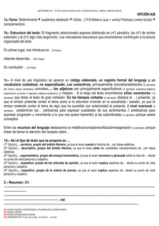 SEPTIEMBRE 2011 - KIT DE LENGUA CASTELLANA Y LITERATURA (PAU) – MARÍA J. MARTÍN GARCÍA
                                                                                                                                  OPCIÓN A/B
1a.-Tema: Determinante + sustantivo abstracto + CN(de…)/ P.S.Relativo (que + verbo)/ Participio (verbo+do/da) +
complemento/s.

1b.- Estructura del texto: El fragmento seleccionado aparece distribuido en (nº) párrafo/s, los (nº) de similar
extensión y el (nº) algo más largo/corto. Los marcadores discursivos que encontramos contribuyen a la lectura
organizada del texto.

En primer lugar, nos introduce en… (2 líneas)

Además desarrolla… (2/3 líneas)

En conclusión… (2 líneas)


1c.- A nivel de uso lingüístico se aprecia un código elaborado, un registro formal del lenguaje y un
vocabulario cuidadoso, no especializado. Los sustantivos, principalmente concretos/abstractos (2 ejemplos
del mismo campo semántico) concretan…; los adjetivos son principalmente especificativos (2 ejemplos sustantivo+adjetivo)
(explicativos si pones 2 ejemplos adjetivo+sustantivo) y matizan… A lo largo del texto encontramos el/los conector/es (1/2
ejemplos) que dotan al texto de gran cohesión. En los tiempos verbales (2 ejemplos) destaca el… ( presente, ya
que el emisor pretende contar el tema como si lo estuviera viviendo en la actualidad) / pasado, ya que el
emisor pretende contar el tema de algo que ha sucedido con anterioridad al presente. A nivel oracional (2
ejemplos) predominan las… (atributivas para expresar cualidades de sus sentimientos // predicativas para
expresar progresión y movimiento a lo que nos quiere transmitir) y las subordinadas (2 ejemplos) porque aclara
conceptos.

Entre los recursos del lenguaje destacamos la metáfora/ironía/personificación/exageración                                    (2 ejemplos)   porque
tratan de llamar la atención del receptor sobre ...

1d.– Así el tipo de texto que se propone es …
(1ª Opción)… narrativo, propio del ámbito literario, ya que el autor cuenta la historia de…con ideas estéticas.
(2ª Opción)… descriptivo, propio del ámbito literario, ya que el autor pinta las cualidades /características de…con ideas
estéticas.
(3ª Opción)… argumentativo, propio del ensayo humanístico, ya que el autor convence o persuade sobre la idea de… desde
su punto de vista personal y subjetivo.
(4ª Opción)… expositivo, propio de los artículos de opinión, ya que el autor explica aspectos de… desde su punto de vista
personal y subjetivo.
(5ª Opción)… expositivo, propio de la noticia de prensa, ya que el autor explica aspectos de…desde su punto de vista
personal y subjetivo.

2.– Resumen: SN
----------------------------------------------------------------------------------------------------------------------------------------------------
---------------------- .
----------------------------------------------------------------------------------------------------------------------------------------------------
----------------------------------------------------- ; así
----------------------------------------------------------------------------------------------------------------------------------- .
NO COPIAR FRASES O EXPRESIONES O PALABRAS EN EL MISMO ORDEN
NO FRASES CORTAS.
NO PONER SUPOSICIONES PROPIAS
NO COMENZAR POR: El autor nos cuenta…El texto de…. nos dice…
 