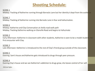 SCENE 1 
Midday: Tracking of Katherine running through Barracks Lane but her identity is kept from the audience 
SCENE 7 
Midday: Tracking of Katherine running into Barracks Lane in fear and hallucination. 
SCENE 6 
Midday: Katherine and Clay Conversation at shelly road walk path 
Midday: Tracking Katherine walking on Glanville Road and begins to hallucinate 
SCENE 2 
Early Afternoon: Katherine in classroom with other students, Katherine is seen to be a model student. Her 
first encounter with Clay. 
SCENE 3 
Late Afternoon: Katherine is introduced to the rest of Clay’s friend group outside of the classroom. 
SCENE 5 
Evening: Sam’s house and Katherine gets introduced to drugs through peer pressure. 
SCENE 4 
Evening Clay’s house and we see Katherine’s addiction to drugs grow, she looses control of her self. 
-Michael Egbe- 
Shooting Schedule: 
 