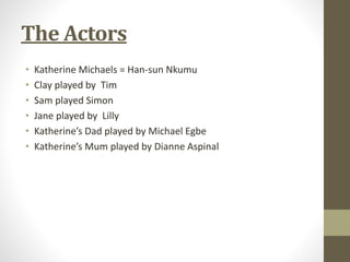 The Actors 
• Katherine Michaels = Han-sun Nkumu 
• Clay played by Tim 
• Sam played Simon 
• Jane played by Lilly 
• Katherine’s Dad played by Michael Egbe 
• Katherine’s Mum played by Dianne Aspinal 
 