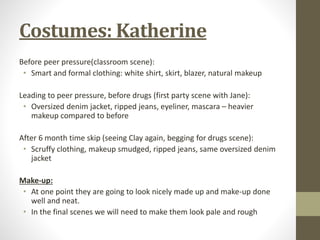 Costumes: Katherine 
Before peer pressure(classroom scene): 
• Smart and formal clothing: white shirt, skirt, blazer, natural makeup 
Leading to peer pressure, before drugs (first party scene with Jane): 
• Oversized denim jacket, ripped jeans, eyeliner, mascara – heavier 
makeup compared to before 
After 6 month time skip (seeing Clay again, begging for drugs scene): 
• Scruffy clothing, makeup smudged, ripped jeans, same oversized denim 
jacket 
Make-up: 
• At one point they are going to look nicely made up and make-up done 
well and neat. 
• In the final scenes we will need to make them look pale and rough 
 