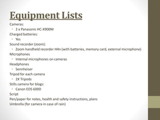 Equipment Lists 
Cameras: 
• 2 x Panasonic HC-X900M 
Charged batteries: 
• Yes 
Sound recorder (zoom): 
• Zoom handheld recorder H4n (with batteries, memory card, external microphone) 
Microphones 
• Internal microphones on cameras 
Headphones 
• Sennheiser 
Tripod for each camera 
• 2X Tripods 
Stills camera for blogs: 
• Canon EOS 600D 
Script 
Pen/paper for notes, health and safety instructions, plans 
Umbrella (for camera in case of rain) 
