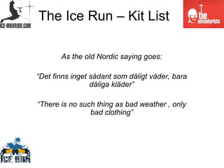 The Ice Run – Kit List

       As the old Nordic saying goes:

“Det finns inget sådant som dåligt väder, bara
                 dåliga kläder”

“There is no such thing as bad weather , only
                bad clothing”
 