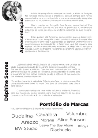 Apresentação 
Dáphine Soares 
A arte da fotografia está sempre mudando, e a lista de fotógra-fos 
famosos internacionais e brasileiros contam sempre com novos 
nomes todos os anos, pois existe um grande número de fotógrafos 
talentosos no mundo e muitos outros nascem todos os dias. 
Mas o que faz um fotográfo ficar famoso ou conhecido? É o 
número de anos que ele ou ela está na profissão? A experiência 
adquirida ao longo dos anos, ou um tema específico de suas fotogra-fias? 
Estes podem até funcionar como pontos para o desenvolvi-mento 
de um bom fotográfo, porém o mais importante é a capacida-de 
de capturar Emoções. A capacidade de capturar um momento ou 
acontecimento surpreendente, e fazer com que tal imagem seja 
repleta do sentimento daquele milésimo de segundo no tempo e 
espaço. Assim é o trabalho fotográfico de Dáphine Soares, envolven-do 
técnica e Sentimento. 
Dáphine Soares Arruda, natural de Guajará-Mirim, tem 21 anos de 
idade e atua no mercado de fotografia desde de sua adolescência. 
Por ser tão jovem e criativa, Dáphine vem construindo um perfil de 
grande destaque no Estado de Rondônia. Sua capacidade e talento para 
a fotografia sempre esteve presente desde a infância. O que começou 
por interesse, tornou-se paixão. 
“Eu lembro que minha mãe dizia: Filha eu vou ficar na parede, e você faz 
um quadrado e me deixa no meio. Olha para os dois lados, para cima e 
para baixo...” 
O Amor pela fotografia teve muita influência materna, incentivo 
este que funcionou como estopim para Dáphine assumir-se na área, 
buscando profissionalização e constante atualização. 
Portfólio de Marcas 
Seu perfil de trabalho é lotado de Marcas renomadas: 
Dudalina 
Cavalera 
A rez zo Morana 
Vslumbre 
Aline Sanson 
Leave The Boy Alone ItBoys 
BW Studio Riachuelo 
 