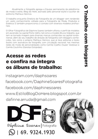 Acesse as redes 
e confira na íntegra 
os álbuns de trabalho: 
O Trabalho com bloggers 
Atualmente a fotográfa agrega a Equipe permanente da plataforma 
de moda e estilo, Blog do Herê, assinado pelo personal stylist e auxiliar de 
estilismo Matheus Henrico. 
O trabalho enquanto Diretora de Fotografia de um blogger vem rendendo 
um vasto conhecimento voltado para a Fotografia de Moda, Produtos e 
Estética. E também proporcionou o contato com diversos modelos profissi-nais. 
O Olhar Fotográfico de Dáphine Soares também aflorou o perfil de modelos 
em ascensão na capital Porto Velho, tal como a modelo Bruna Volpatto, que 
tem se tornado imagem para diversas marcas conhecidas na capital rondo-niense, 
além do seu trabalho de direção de fotografia com bloggers conhe-cidos, 
tais como o próprio Matheus Henrico, que já teve editorias e looks 
books com assinatura da fotográfa, com circulação nacional, nas mesmas 
redes de moda de personalidades como Camila Coelho (Super Vaidosa) e 
Camila Coutinho (Garotas Estúpidas). 
instagram.com/daphsoares 
facebook.com/DaphineSoaresFotografia 
facebook.com/daphinesoares 
www.EstiloBlogDoHere.blogspot.com.br 
dafinne.arruda@gmail.com 
| 69. 9324.1930 
 