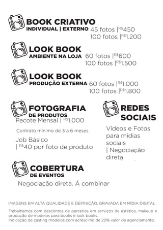 BOOK CRIATIVO 
INDIVIDUAL | EXTERNO 
LOOK BOOK 
AMBIENTE NA LOJA 
LOOK BOOK 
PRODUÇÃO EXTERNA 
FOTOGRAFIA 
DE PRODUTOS 
REDES 
SOCIAIS 
Job Básico 
| R$40 por foto de produto 
COBERTURA 
DE EVENTOS 
45 fotos |R$450 
100 fotos |R$1.200 
60 fotos |R$600 
100 fotos |R$1.500 
60 fotos |R$1.000 
100 fotos |R$1.800 
Pacote Mensal | R$1.000 
Contrato mínimo de 3 a 6 meses 
Vídeos e Fotos 
para mídias 
sociais 
| Negociação 
direta 
Negociação direta. Á combinar 
IMAGENS EM ALTA QUALIDADE E DEFINIÇÃO, GRAVADA EM MÍDIA DIGITAL 
Trabalhamos com descontos de parcerias em serviços de estética, makeup e 
produção de modelos para books e look books. 
Indicação de casting modelos com acréscimo de 20% valor de agenciamento. 
