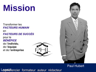 Mission
 Transformer les
 FACTEURS HUMAIN
 en
 FACTEURS DE SUCCÈS
 pour le
 BÉNÉFICE
 de l’individu,
 de l’équipe
 et de l’entreprise




                                           Paul Hubert
Legault
 conférencier formateur auteur rédacteur
 