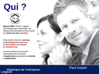 Qui ?
 Depuis 2004, Paul H. Legault
 accompagne les entreprises, les
 réseaux de l’éducation et de la santé
 en misant sur les individus.


 Interventions dans le repérage,
 le développement ainsi que
 la valorisation des talents
 et compétences.

 Un savoir-faire qui s’enrichit
 continuellement au travers
 d’expériences auprès de ses clients
 et partenaires.




                                         Paul Hubert
     Historique de l’entreprise
Legault
 