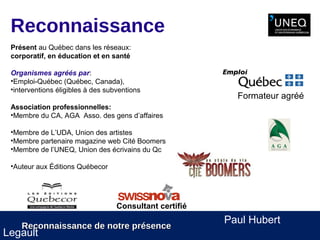 Reconnaissance
 Présent au Québec dans les réseaux:
 corporatif, en éducation et en santé

 Organismes agréés par:
 •Emploi-Québec (Québec, Canada),
 •interventions éligibles à des subventions
                                                           Formateur agréé
 Association professionnelles:
 •Membre du CA, AGA Asso. des gens d’affaires

 •Membre de L’UDA, Union des artistes
 •Membre partenaire magazine web Cité Boomers
 •Membre de l’UNEQ, Union des écrivains du Qc

 •Auteur aux Éditions Québecor




                                   Consultant certifié
                                                         Paul Hubert
    Reconnaissance de notre présence
Legault
 
