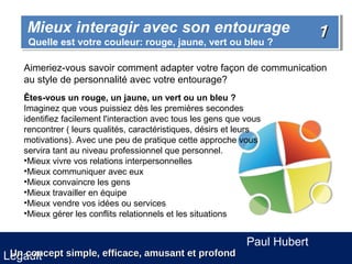 Mieux interagir avec son entourage
    Mieux interagir avec son entourage                                       1
     Quelle est votre couleur: rouge, jaune, vert ou bleu ?
     Quelle est votre couleur: rouge, jaune, vert ou bleu ?

    Aimeriez-vous savoir comment adapter votre façon de communication
    au style de personnalité avec votre entourage?
    Êtes-vous un rouge, un jaune, un vert ou un bleu ?
    Imaginez que vous puissiez dès les premières secondes
    identifiez facilement l'interaction avec tous les gens que vous
    rencontrer ( leurs qualités, caractéristiques, désirs et leurs
    motivations). Avec une peu de pratique cette approche vous
    servira tant au niveau professionnel que personnel.
    •Mieux vivre vos relations interpersonnelles
    •Mieux communiquer avec eux
    •Mieux convaincre les gens
    •Mieux travailler en équipe
    •Mieux vendre vos idées ou services
    •Mieux gérer les conflits relationnels et les situations


                                                               Paul Hubert
 Un concept simple, efficace, amusant et profond
Legault
 
